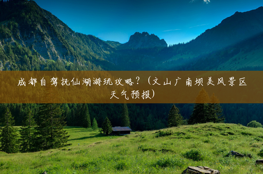 成都自驾抚仙湖游玩攻略?(文山广南坝美风景区天气预报) 成都自驾抚仙湖游玩攻略?(文山广南坝美风景区天气预报)