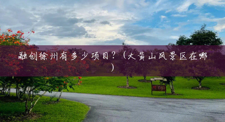融创徐州有多少项目?(大黄山风景区在哪) 融创徐州有多少项目?(大黄山风景区在哪)