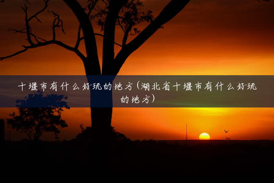 十堰市有什么好玩的地方(湖北省十堰市有什么好玩的地方) 十堰市有什么好玩的地方(湖北省十堰市有什么好玩的地方)
