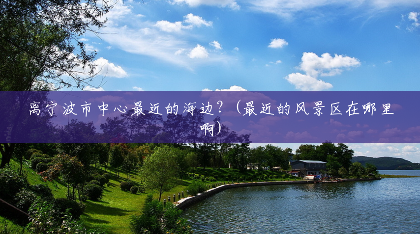 离宁波市中心最近的海边?(最近的风景区在哪里啊) 离宁波市中心最近的海边?(最近的风景区在哪里啊)
