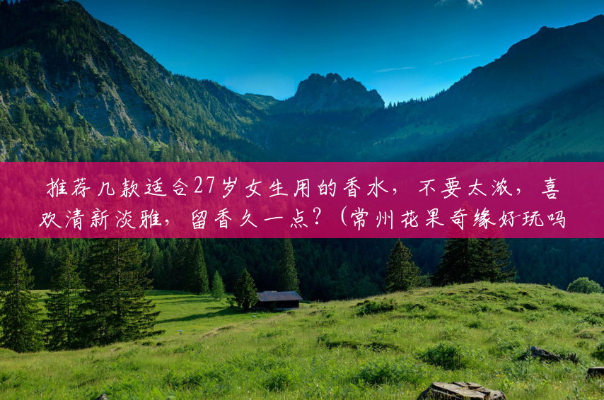 推荐几款适合27岁女生用的香水,不要太浓,喜欢清新淡雅,留香久一点?(常州花果奇缘好玩吗) 推荐几款适合27岁女生用的香水,不要太浓,喜欢清新淡雅,留香久一点?(常州花果奇缘好玩吗)