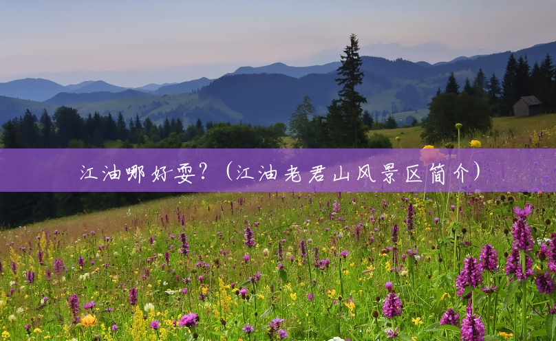 江油哪好耍?(江油老君山风景区简介) 江油哪好耍?(江油老君山风景区简介)