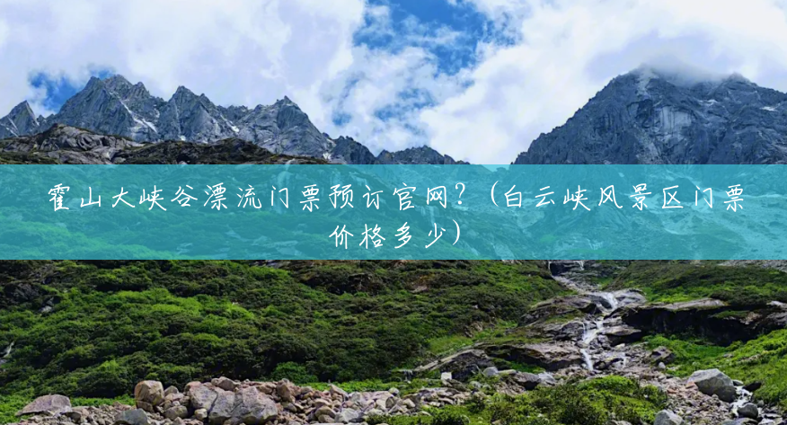 霍山大峡谷漂流门票预订官网?(白云峡风景区门票价格多少) 霍山大峡谷漂流门票预订官网?(白云峡风景区门票价格多少)