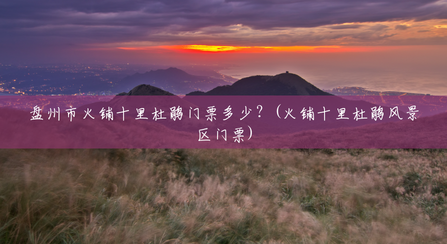 盘州市火铺十里杜鹃门票多少?(火铺十里杜鹃风景区门票) 盘州市火铺十里杜鹃门票多少?(火铺十里杜鹃风景区门票)