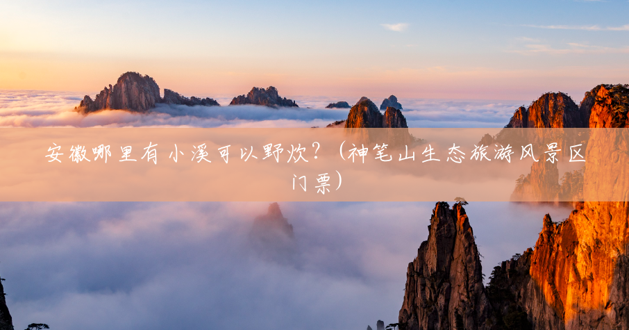 安徽哪里有小溪可以野炊？(神笔山生态旅游风景区门票)