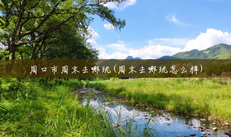 周口市周末去哪玩(周末去哪玩怎么样) 周口市周末去哪玩(周末去哪玩怎么样)