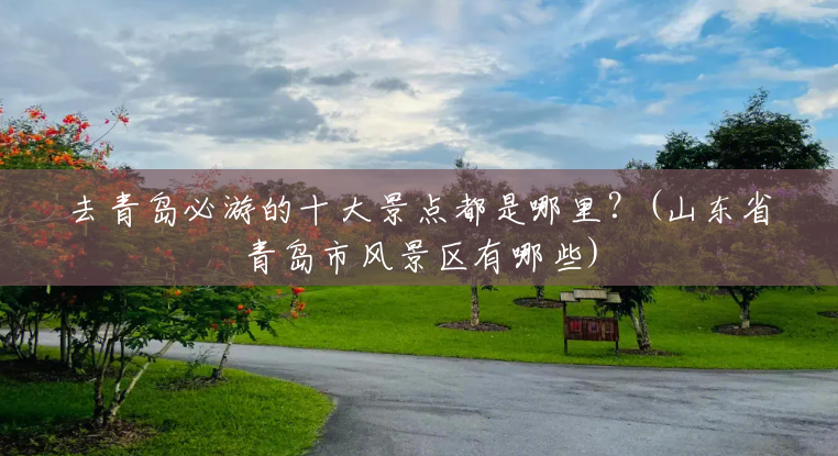去青岛必游的十大景点都是哪里?(山东省青岛市风景区有哪些) 去青岛必游的十大景点都是哪里?(山东省青岛市风景区有哪些)