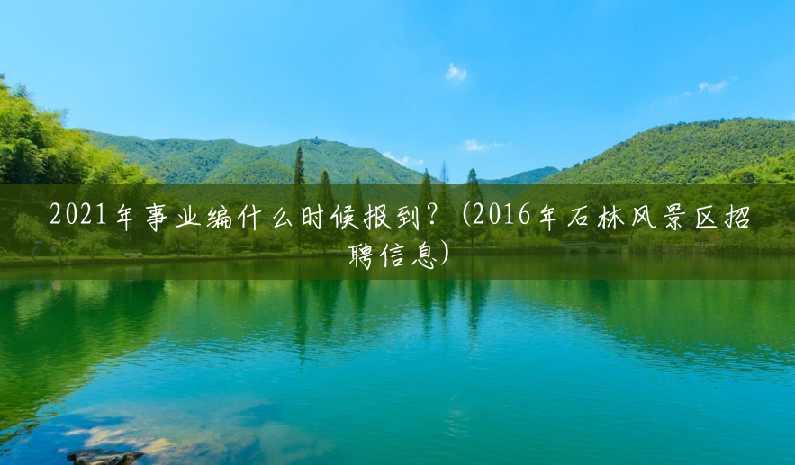 2021年事业编什么时候报到?(2016年石林风景区招聘信息) 2021年事业编什么时候报到?(2016年石林风景区招聘信息)