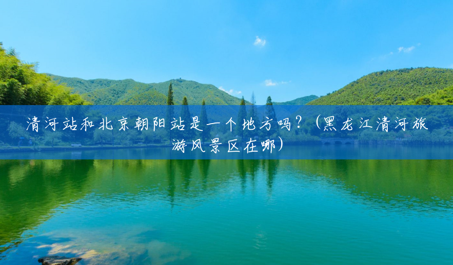 清河站和北京朝阳站是一个地方吗?(黑龙江清河旅游风景区在哪) 清河站和北京朝阳站是一个地方吗?(黑龙江清河旅游风景区在哪)