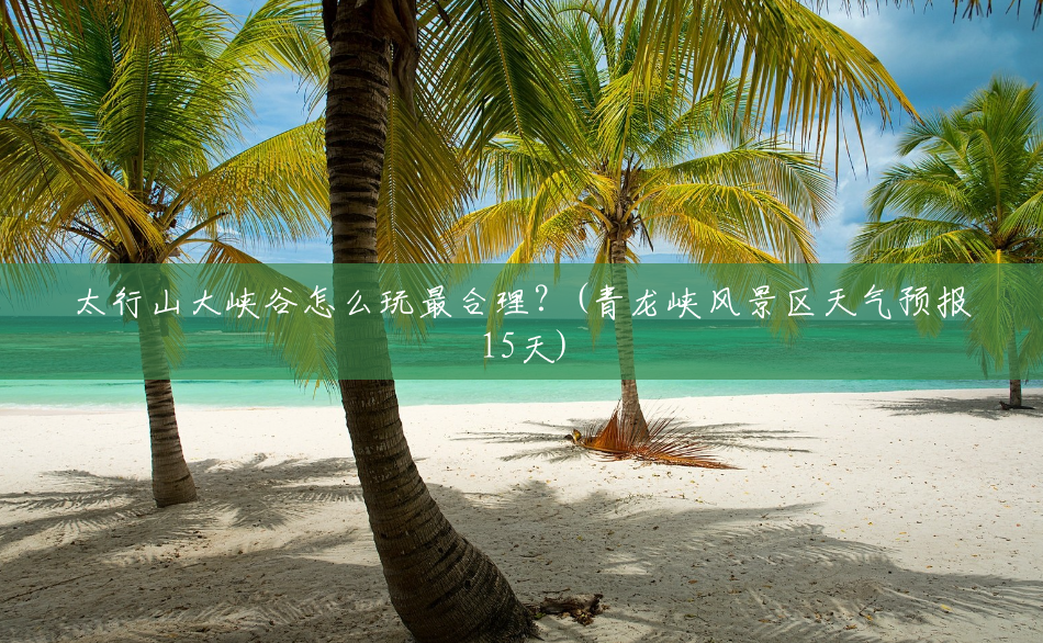太行山大峡谷怎么玩最合理?(青龙峡风景区天气预报15天) 太行山大峡谷怎么玩最合理?(青龙峡风景区天气预报15天)