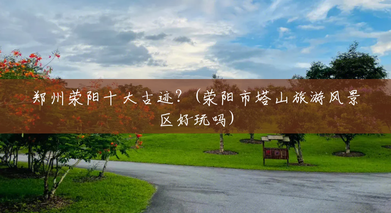 郑州荥阳十大古迹?(荥阳市塔山旅游风景区好玩吗) 郑州荥阳十大古迹?(荥阳市塔山旅游风景区好玩吗)