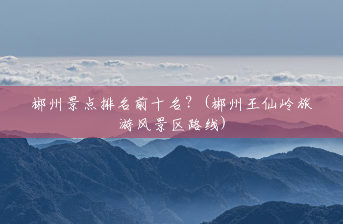 郴州景点排名前十名?(郴州王仙岭旅游风景区路线) 郴州景点排名前十名?(郴州王仙岭旅游风景区路线)