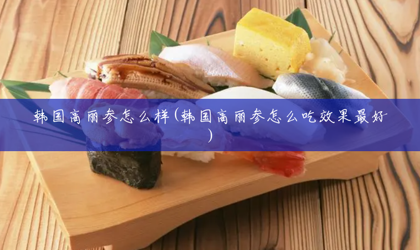 韩国高丽参怎么样(韩国高丽参怎么吃效果最好) 韩国高丽参怎么样(韩国高丽参怎么吃效果最好)