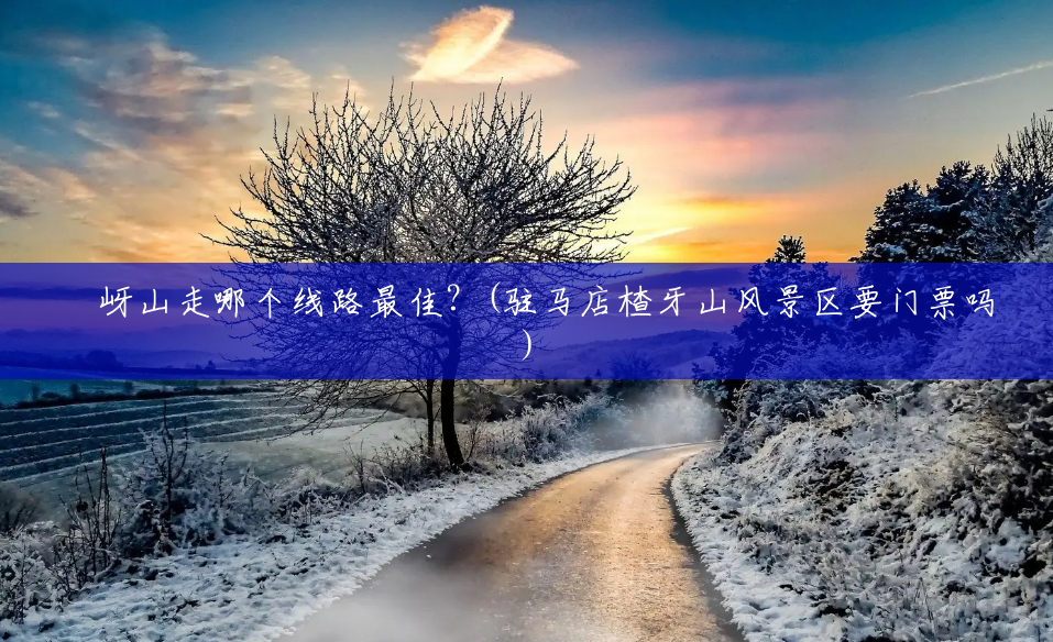 嵖岈山走哪个线路最佳?(驻马店楂牙山风景区要门票吗) 嵖岈山走哪个线路最佳?(驻马店楂牙山风景区要门票吗)