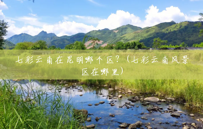 七彩云南在昆明哪个区?(七彩云南风景区在哪里) 七彩云南在昆明哪个区?(七彩云南风景区在哪里)