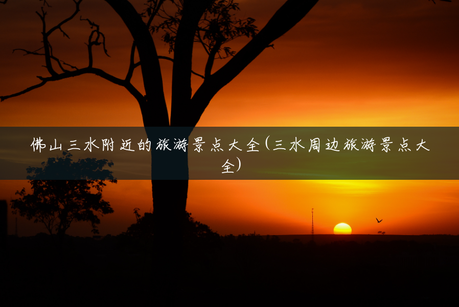 佛山三水附近的旅游景点大全(三水周边旅游景点大全)