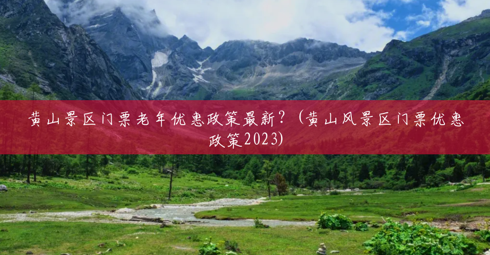 黄山景区门票老年优惠政策最新？(黄山风景区门票优惠政策2023)
