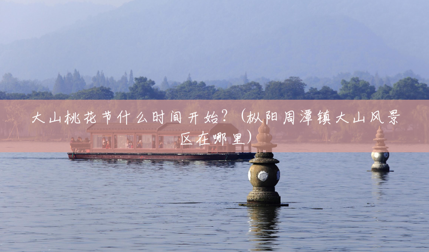 大山桃花节什么时间开始？(枞阳周潭镇大山风景区在哪里)