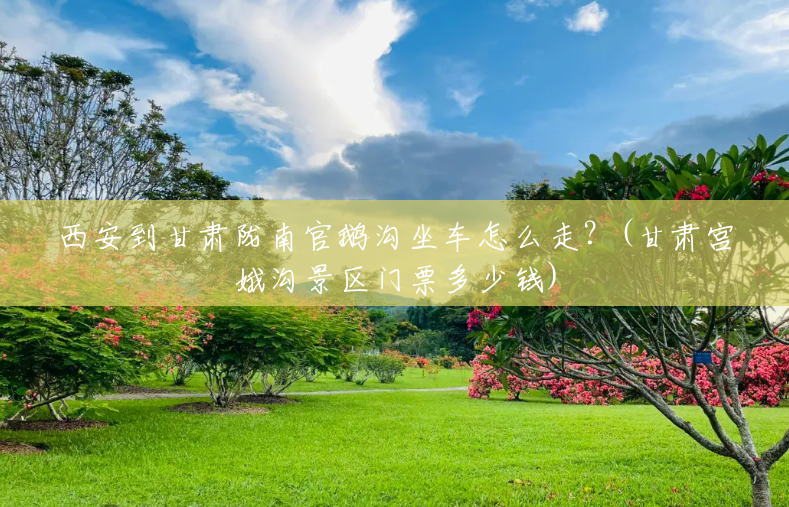 西安到甘肃陇南官鹅沟坐车怎么走?(甘肃宫娥沟景区门票多少钱) 西安到甘肃陇南官鹅沟坐车怎么走?(甘肃宫娥沟景区门票多少钱)