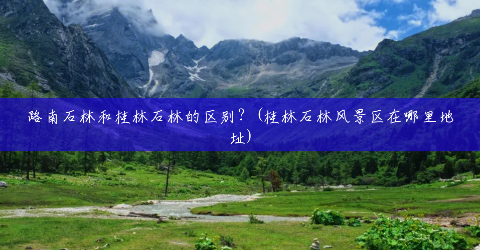 路南石林和桂林石林的区别?(桂林石林风景区在哪里地址) 路南石林和桂林石林的区别?(桂林石林风景区在哪里地址)