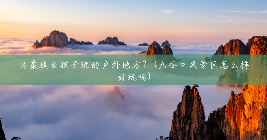怀柔适合孩子玩的户外地方?(九谷口风景区怎么样好玩吗) 怀柔适合孩子玩的户外地方?(九谷口风景区怎么样好玩吗)