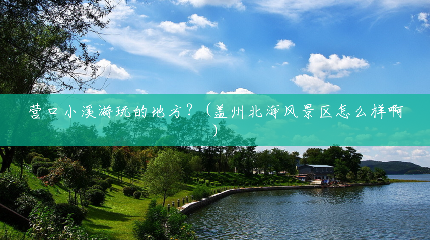 营口小溪游玩的地方?(盖州北海风景区怎么样啊) 营口小溪游玩的地方?(盖州北海风景区怎么样啊)