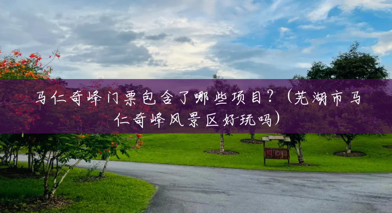 马仁奇峰门票包含了哪些项目?(芜湖市马仁奇峰风景区好玩吗) 马仁奇峰门票包含了哪些项目?(芜湖市马仁奇峰风景区好玩吗)