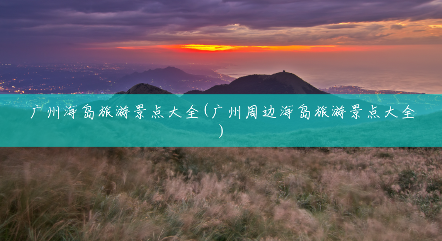广州海岛旅游景点大全(广州周边海岛旅游景点大全) 广州海岛旅游景点大全(广州周边海岛旅游景点大全)