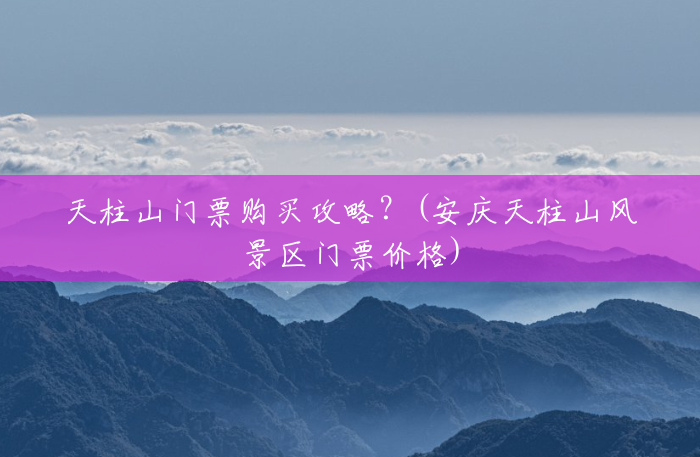 天柱山门票购买攻略?(安庆天柱山风景区门票价格) 天柱山门票购买攻略?(安庆天柱山风景区门票价格)