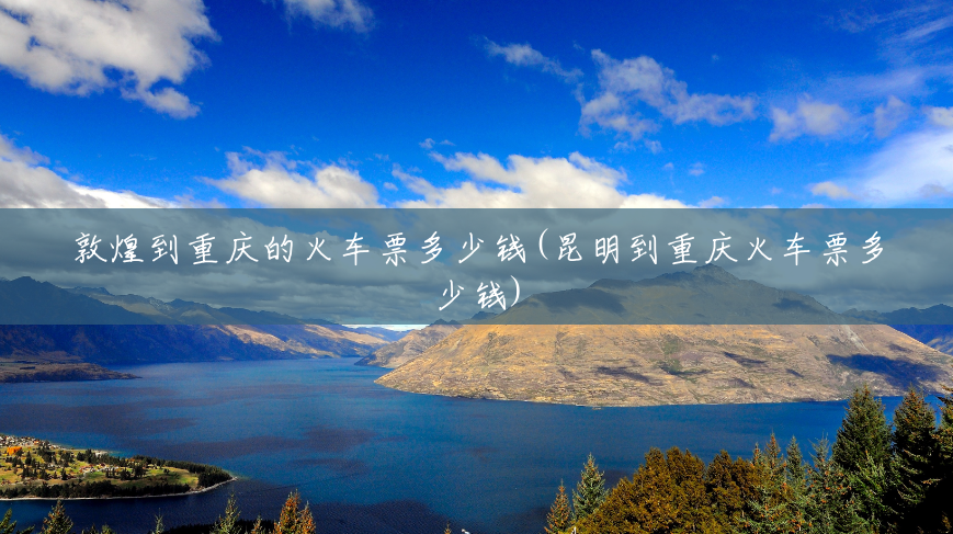 敦煌到重庆的火车票多少钱(昆明到重庆火车票多少钱)