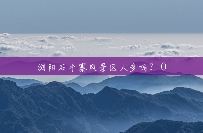 浏阳石牛寨风景区人多吗?() 浏阳石牛寨风景区人多吗?()