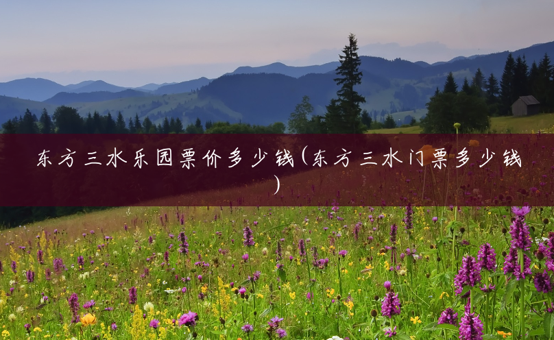 东方三水乐园票价多少钱(东方三水门票多少钱)