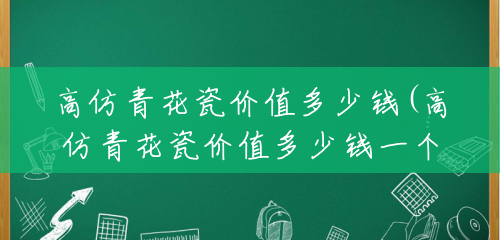 高仿青花瓷价值多少钱(高仿青花瓷价值多少钱一个) 高仿青花瓷价值多少钱(高仿青花瓷价值多少钱一个)