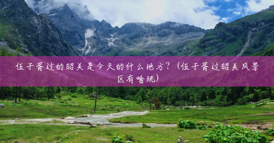 伍子胥过的昭关是今天的什么地方?(伍子胥过昭关风景区有啥玩) 伍子胥过的昭关是今天的什么地方?(伍子胥过昭关风景区有啥玩)