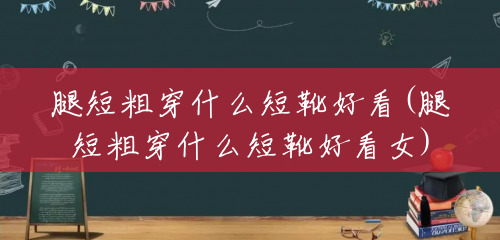 腿短粗穿什么短靴好看(腿短粗穿什么短靴好看女) 腿短粗穿什么短靴好看(腿短粗穿什么短靴好看女)