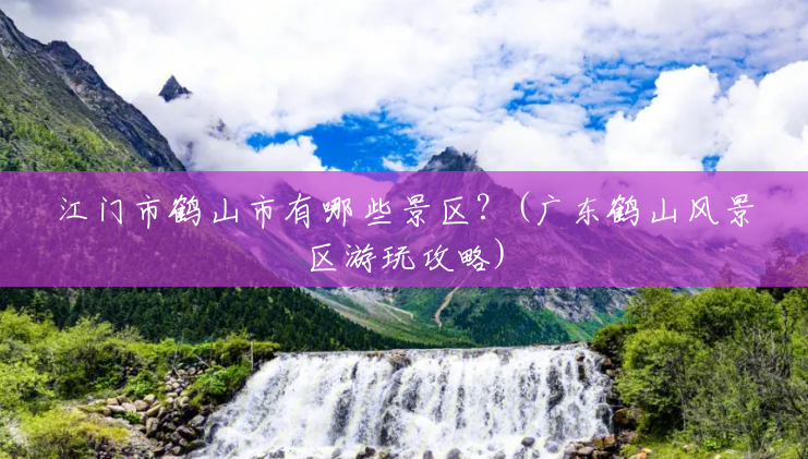 江门市鹤山市有哪些景区?(广东鹤山风景区游玩攻略) 江门市鹤山市有哪些景区?(广东鹤山风景区游玩攻略)