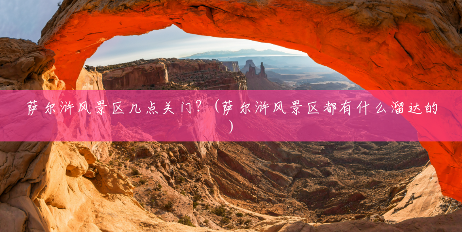 萨尔浒风景区几点关门?(萨尔浒风景区都有什么溜达的) 萨尔浒风景区几点关门?(萨尔浒风景区都有什么溜达的)