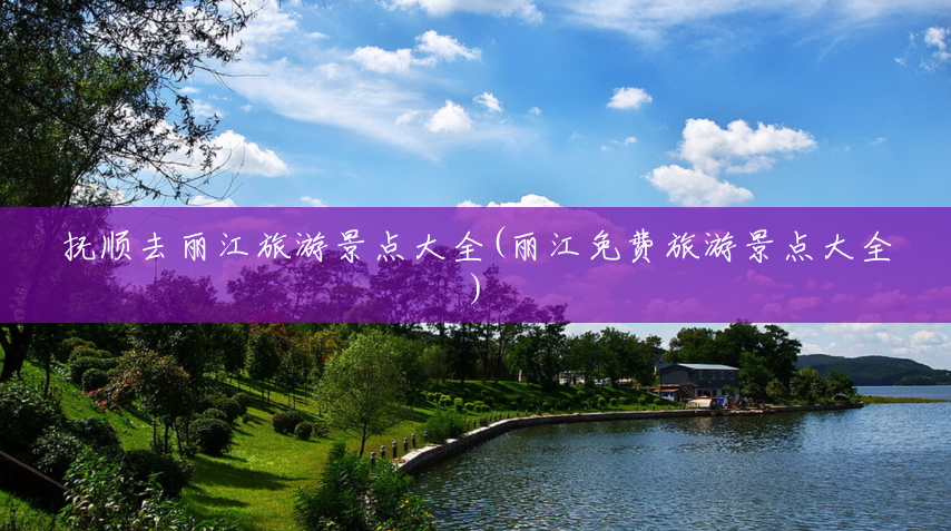 抚顺去丽江旅游景点大全(丽江免费旅游景点大全)