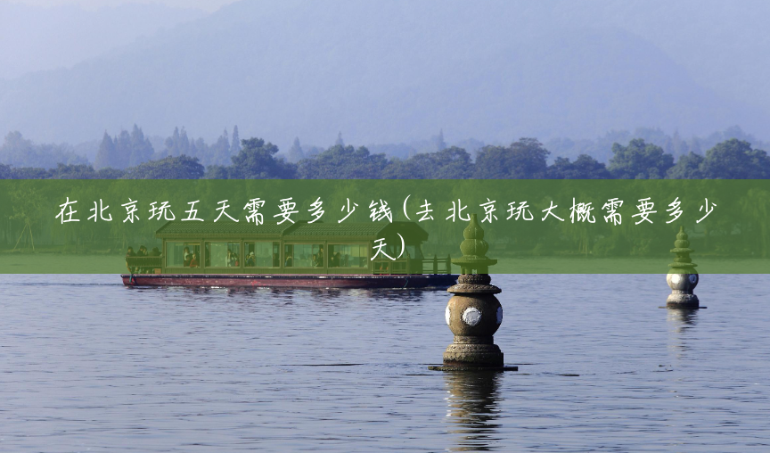 在北京玩五天需要多少钱(去北京玩大概需要多少天) 在北京玩五天需要多少钱(去北京玩大概需要多少天)