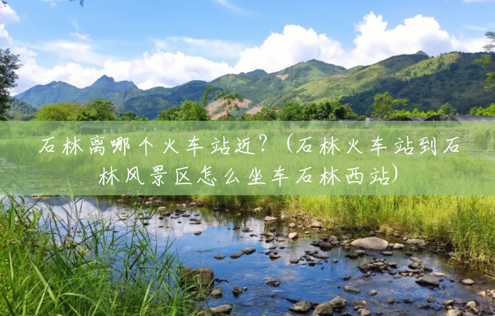 石林离哪个火车站近?(石林火车站到石林风景区怎么坐车石林西站) 石林离哪个火车站近?(石林火车站到石林风景区怎么坐车石林西站)