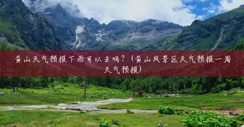 黄山天气预报下雨可以去吗？(黄山风景区天气预报一周天气预报)