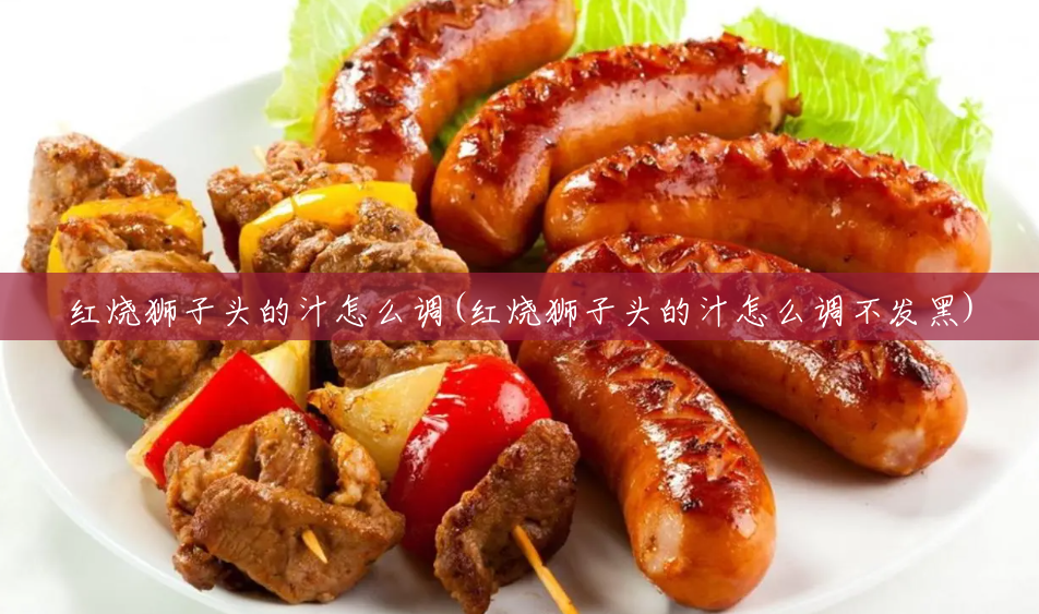 红烧狮子头的汁怎么调(红烧狮子头的汁怎么调不发黑) 红烧狮子头的汁怎么调(红烧狮子头的汁怎么调不发黑)