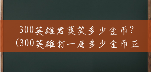 300英雄君莫笑多少金币?(300英雄打一局多少金币正常) 300英雄君莫笑多少金币?(300英雄打一局多少金币正常)
