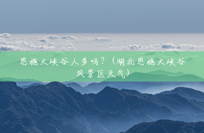 恩施大峡谷人多吗?(湖北恩施大峡谷风景区天气) 恩施大峡谷人多吗?(湖北恩施大峡谷风景区天气)
