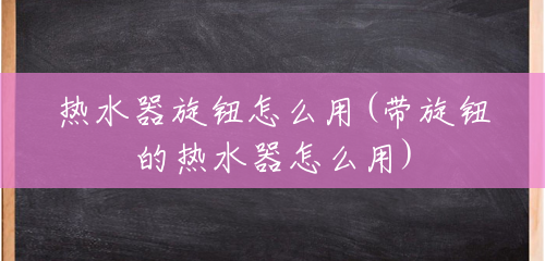 热水器旋钮怎么用(带旋钮的热水器怎么用) 热水器旋钮怎么用(带旋钮的热水器怎么用)