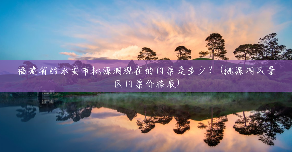 福建省的永安市桃源洞现在的门票是多少?(桃源洞风景区门票价格表) 福建省的永安市桃源洞现在的门票是多少?(桃源洞风景区门票价格表)