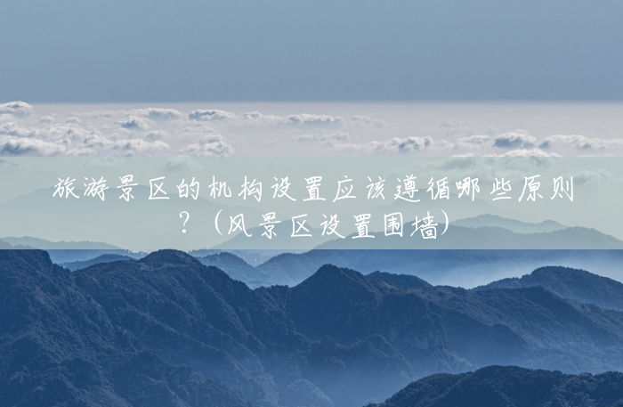 旅游景区的机构设置应该遵循哪些原则?(风景区设置围墙) 旅游景区的机构设置应该遵循哪些原则?(风景区设置围墙)