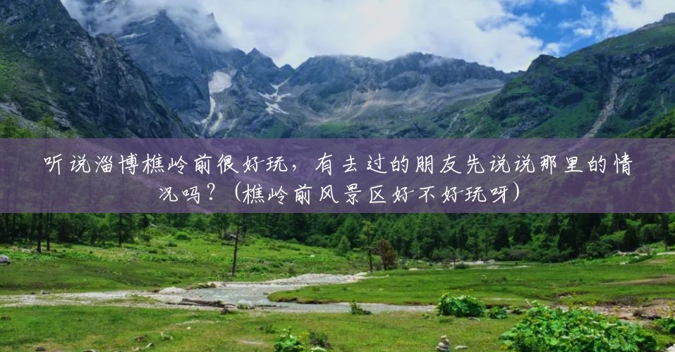 听说淄博樵岭前很好玩,有去过的朋友先说说那里的情况吗?(樵岭前风景区好不好玩呀) 听说淄博樵岭前很好玩,有去过的朋友先说说那里的情况吗?(樵岭前风景区好不好玩呀)
