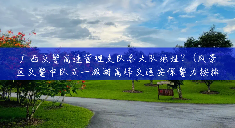 广西交警高速管理支队各大队地址?(风景区交警中队五一旅游高峰交通安保警力按排) 广西交警高速管理支队各大队地址?(风景区交警中队五一旅游高峰交通安保警力按排)