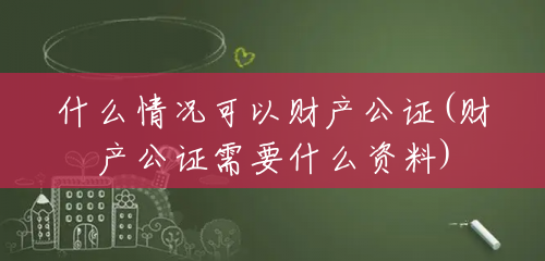 什么情况可以财产公证(财产公证需要什么资料)